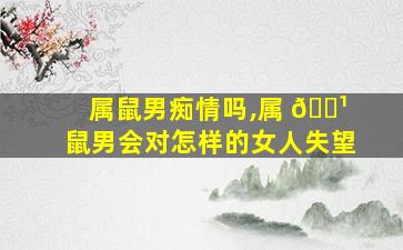 属鼠男痴情吗,属 🌹 鼠男会对怎样的女人失望